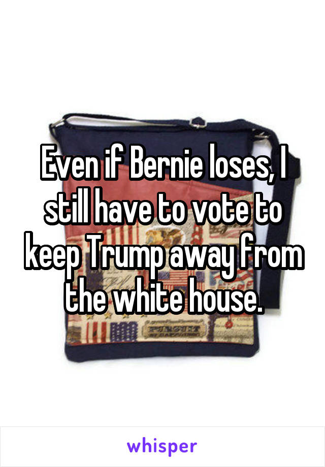 Even if Bernie loses, I still have to vote to keep Trump away from the white house.