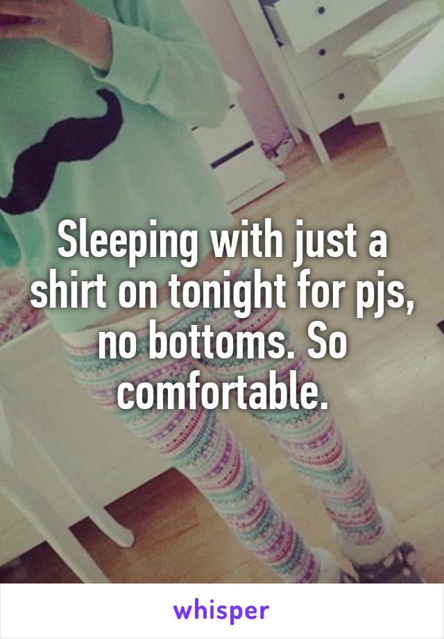 Sleeping with just a shirt on tonight for pjs, no bottoms. So comfortable.