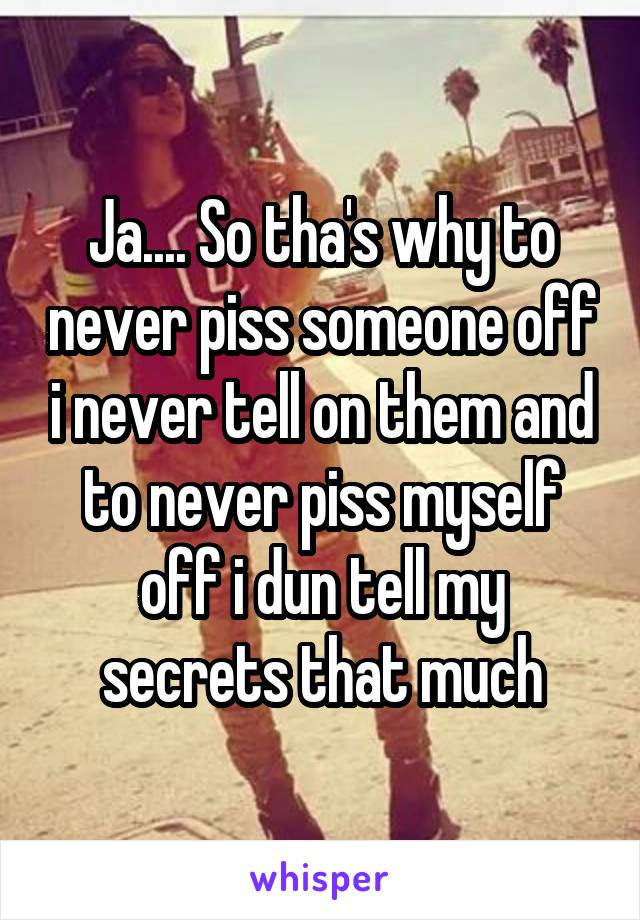 Ja.... So tha's why to never piss someone off i never tell on them and to never piss myself off i dun tell my secrets that much
