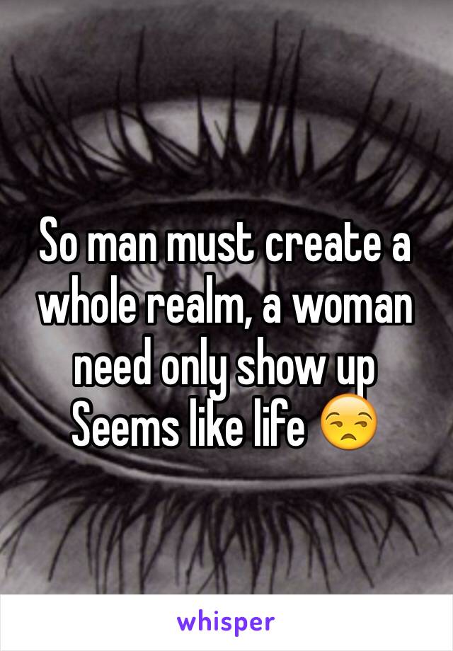 So man must create a whole realm, a woman need only show up
Seems like life 😒