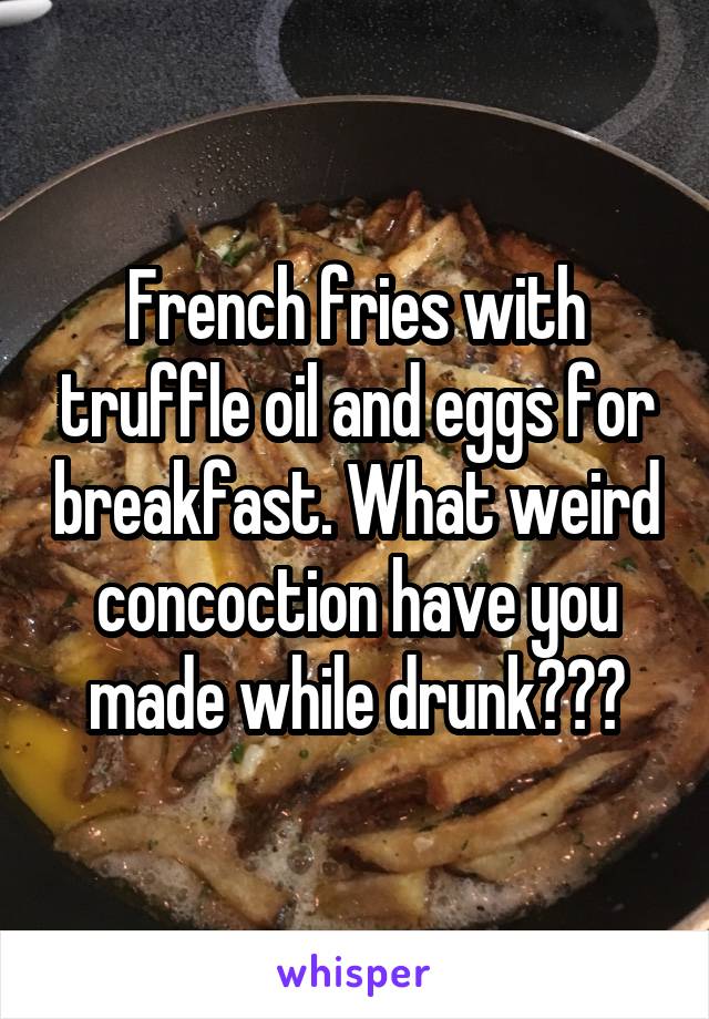 French fries with truffle oil and eggs for breakfast. What weird concoction have you made while drunk???