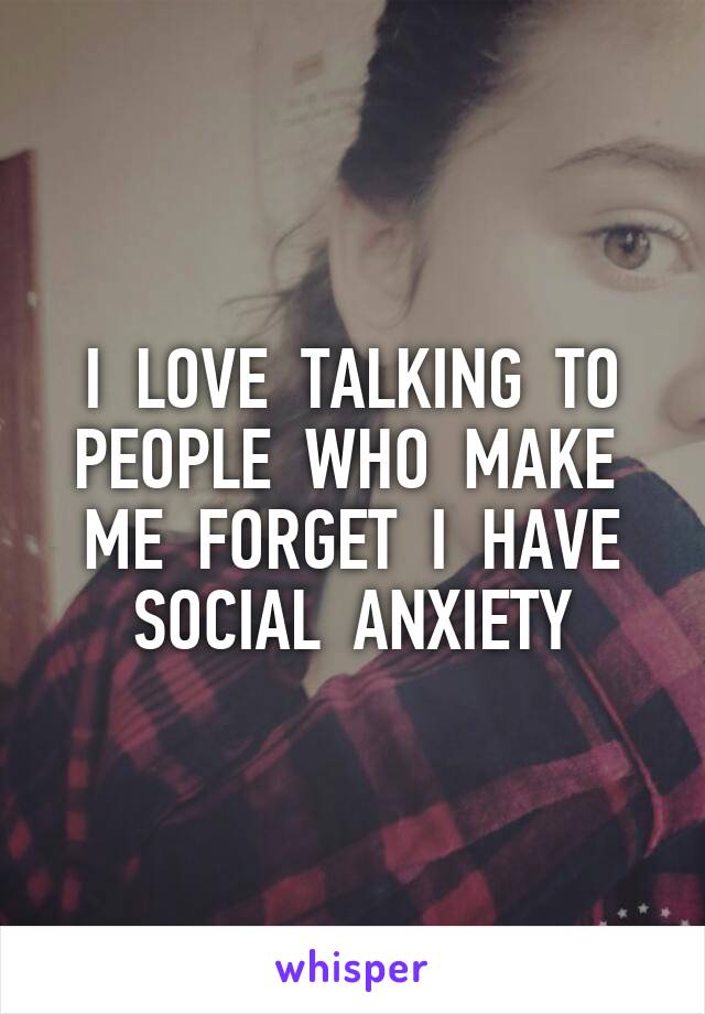 I  LOVE  TALKING  TO PEOPLE  WHO  MAKE  ME  FORGET  I  HAVE SOCIAL  ANXIETY