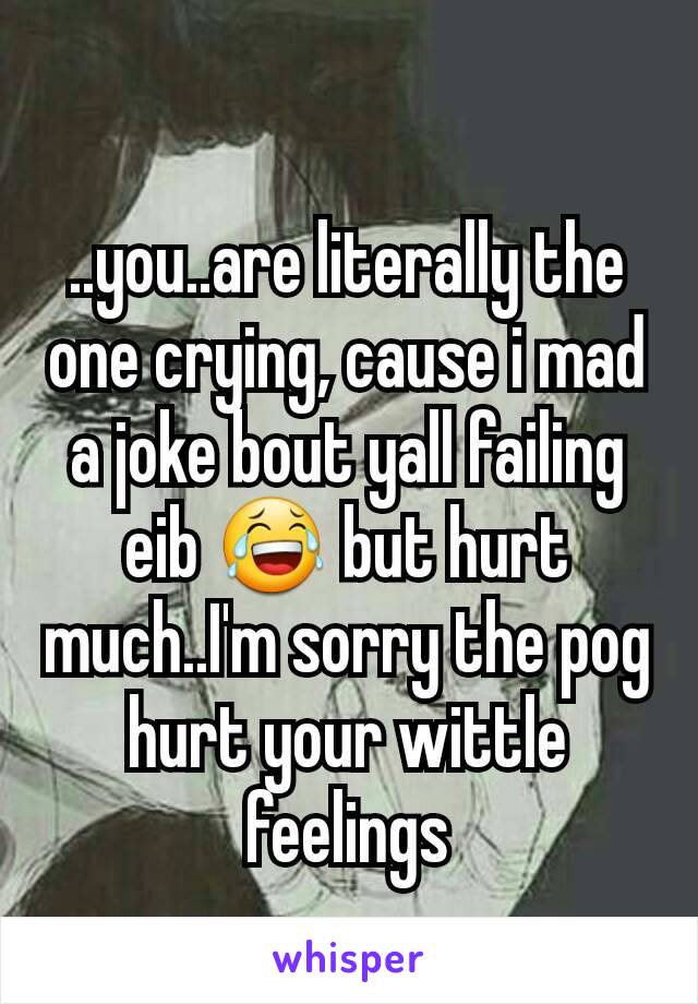 ..you..are literally the one crying, cause i mad a joke bout yall failing eib 😂 but hurt much..I'm sorry the pog hurt your wittle feelings