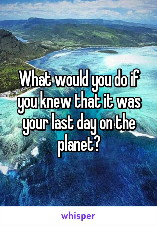 What would you do if you knew that it was your last day on the planet?