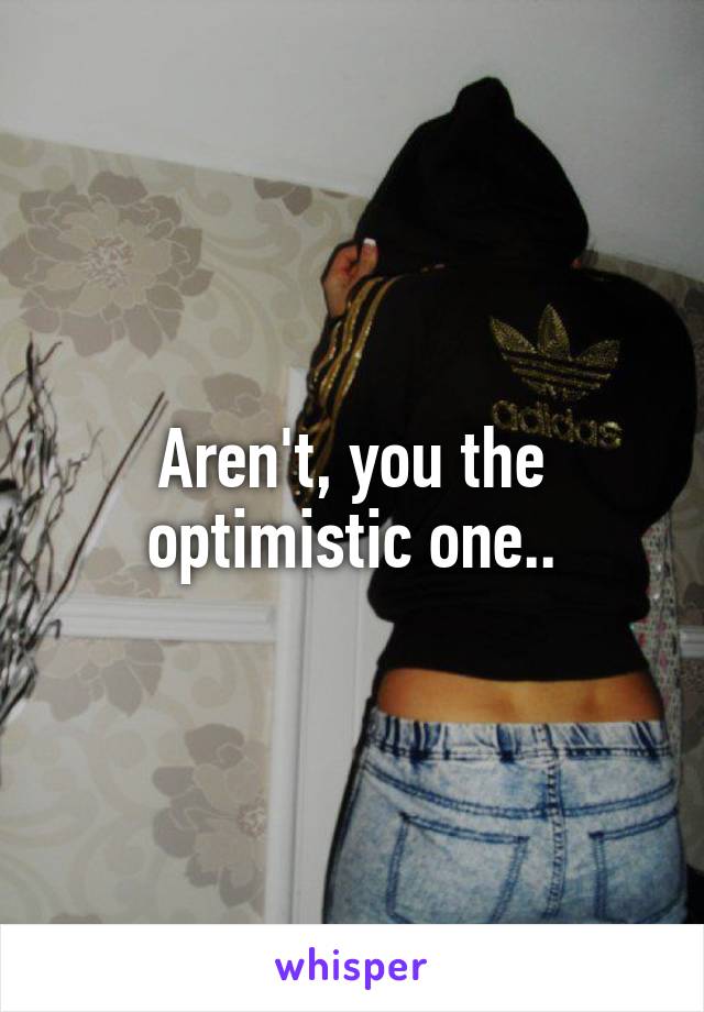 Aren't, you the optimistic one..