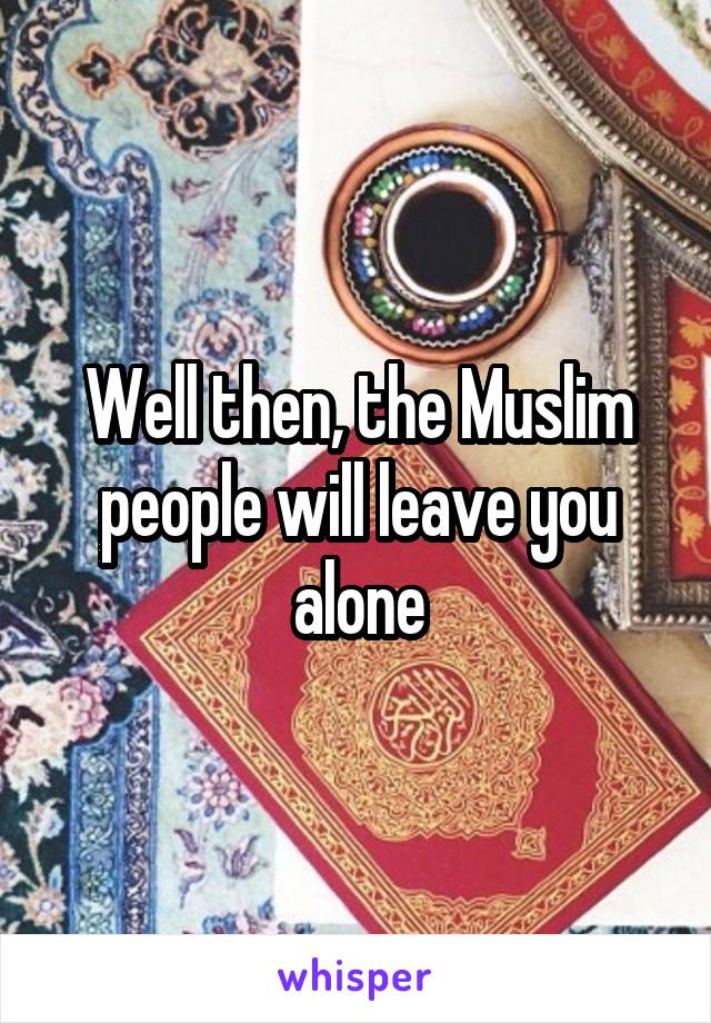 Well then, the Muslim people will leave you alone