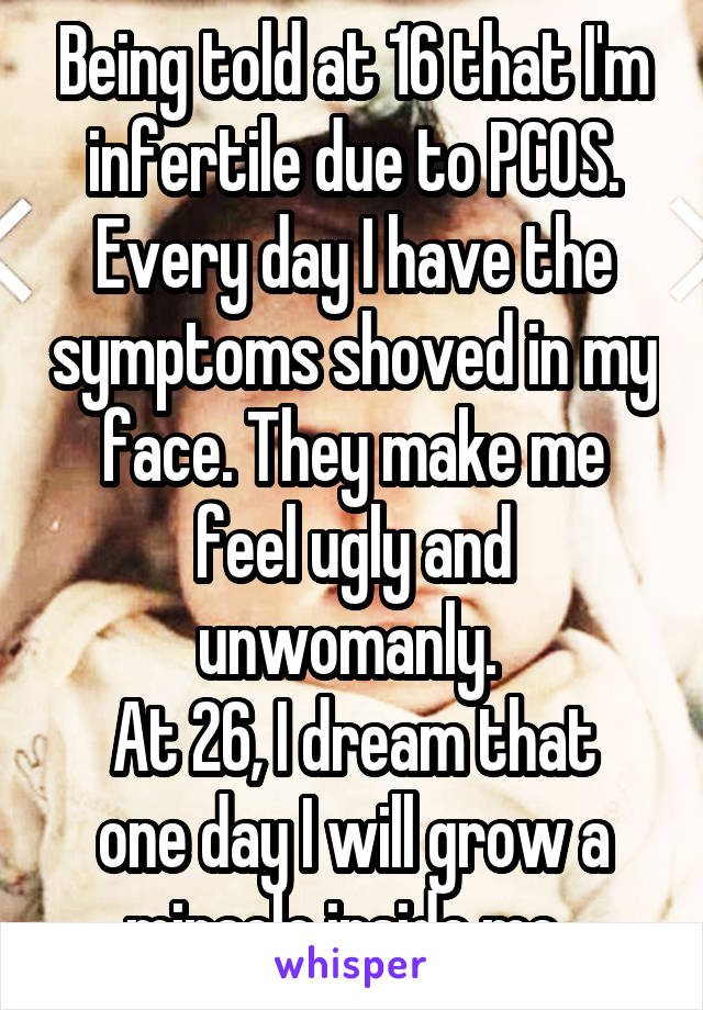 Being told at 16 that I'm infertile due to PCOS. Every day I have the symptoms shoved in my face. They make me feel ugly and unwomanly. 
At 26, I dream that one day I will grow a miracle inside me. 