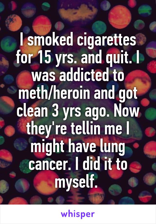I smoked cigarettes for 15 yrs. and quit. I was addicted to meth/heroin and got clean 3 yrs ago. Now they're tellin me I might have lung cancer. I did it to myself. 
