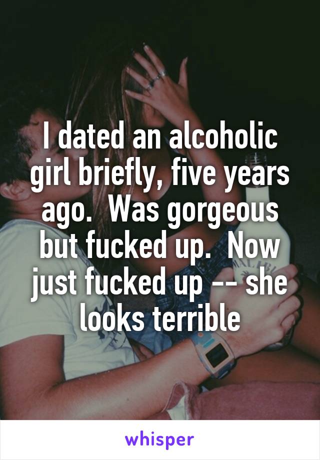 I dated an alcoholic girl briefly, five years ago.  Was gorgeous but fucked up.  Now just fucked up -- she looks terrible