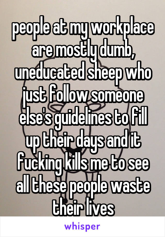 people at my workplace are mostly dumb, uneducated sheep who just follow someone else's guidelines to fill up their days and it fucking kills me to see all these people waste their lives