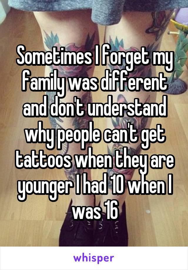 Sometimes I forget my family was different and don't understand why people can't get tattoos when they are younger I had 10 when I was 16