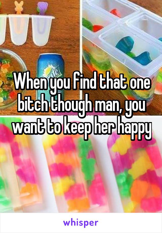 When you find that one bitch though man, you want to keep her happy 