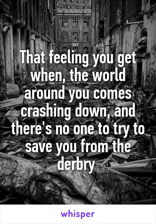 That feeling you get when, the world around you comes crashing down, and there's no one to try to save you from the derbry 