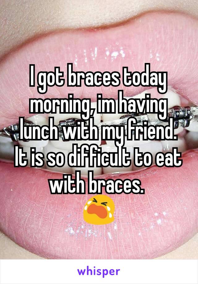 I got braces today morning, im having lunch with my friend. It is so difficult to eat with braces. 
😭