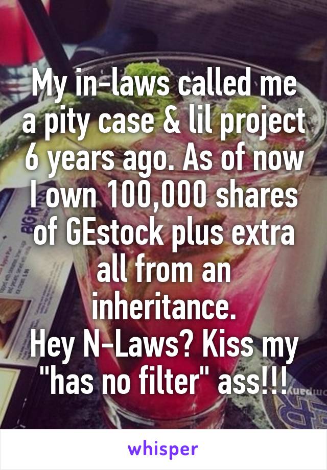 My in-laws called me a pity case & lil project 6 years ago. As of now I own 100,000 shares of GEstock plus extra all from an inheritance.
Hey N-Laws? Kiss my "has no filter" ass!!!