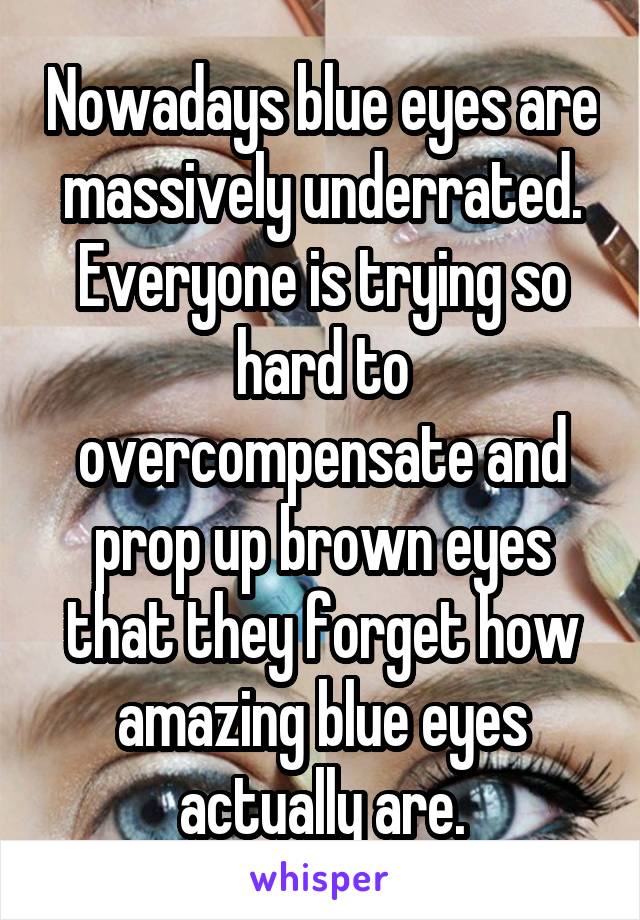 Nowadays blue eyes are massively underrated. Everyone is trying so hard to overcompensate and prop up brown eyes that they forget how amazing blue eyes actually are.