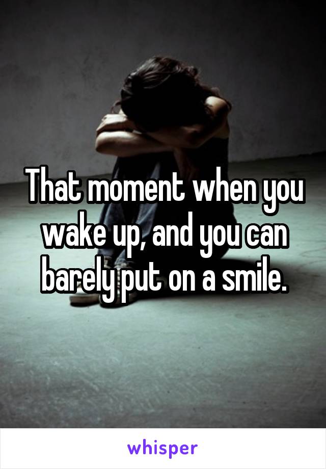 That moment when you wake up, and you can barely put on a smile.