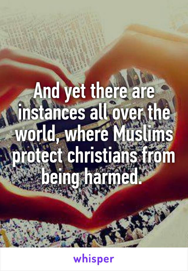 And yet there are instances all over the world, where Muslims protect christians from being harmed. 