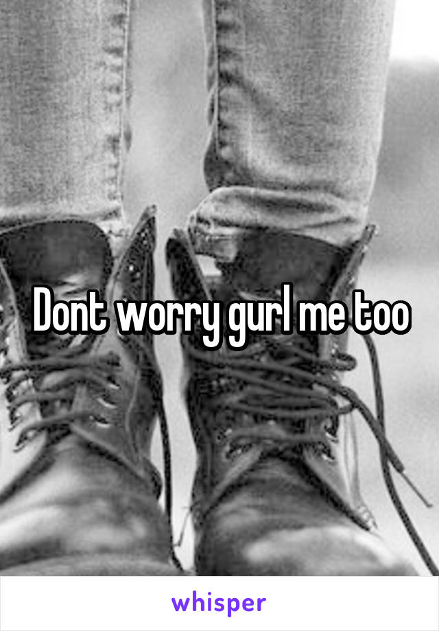 Dont worry gurl me too