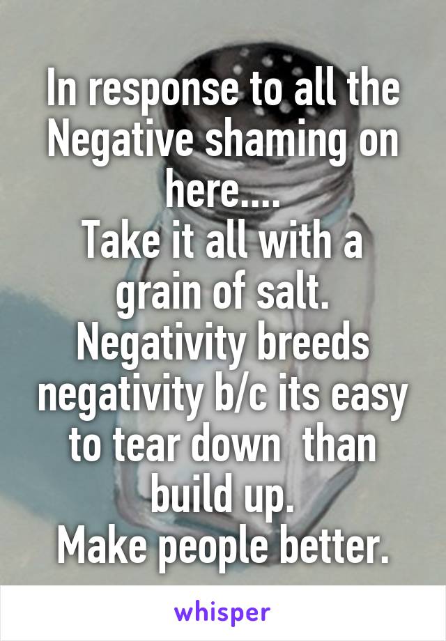 In response to all the Negative shaming on here....
Take it all with a grain of salt. Negativity breeds negativity b/c its easy to tear down  than build up.
Make people better.