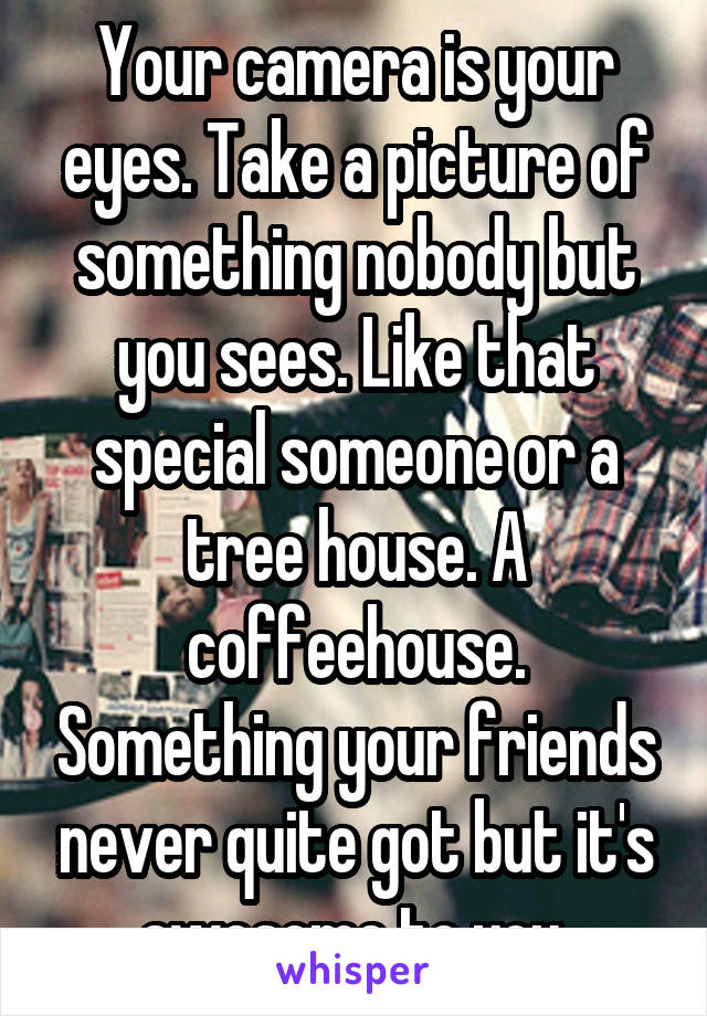 Your camera is your eyes. Take a picture of something nobody but you sees. Like that special someone or a tree house. A coffeehouse. Something your friends never quite got but it's awesome to you.