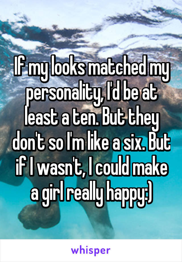 If my looks matched my personality, I'd be at least a ten. But they don't so I'm like a six. But if I wasn't, I could make a girl really happy:)