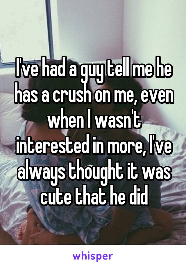 I've had a guy tell me he has a crush on me, even when I wasn't interested in more, I've always thought it was cute that he did