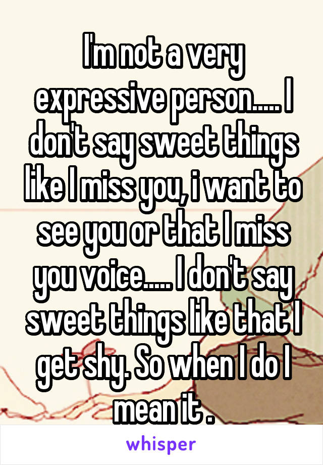 I'm not a very expressive person..... I don't say sweet things like I miss you, i want to see you or that I miss you voice..... I don't say sweet things like that I get shy. So when I do I mean it .
