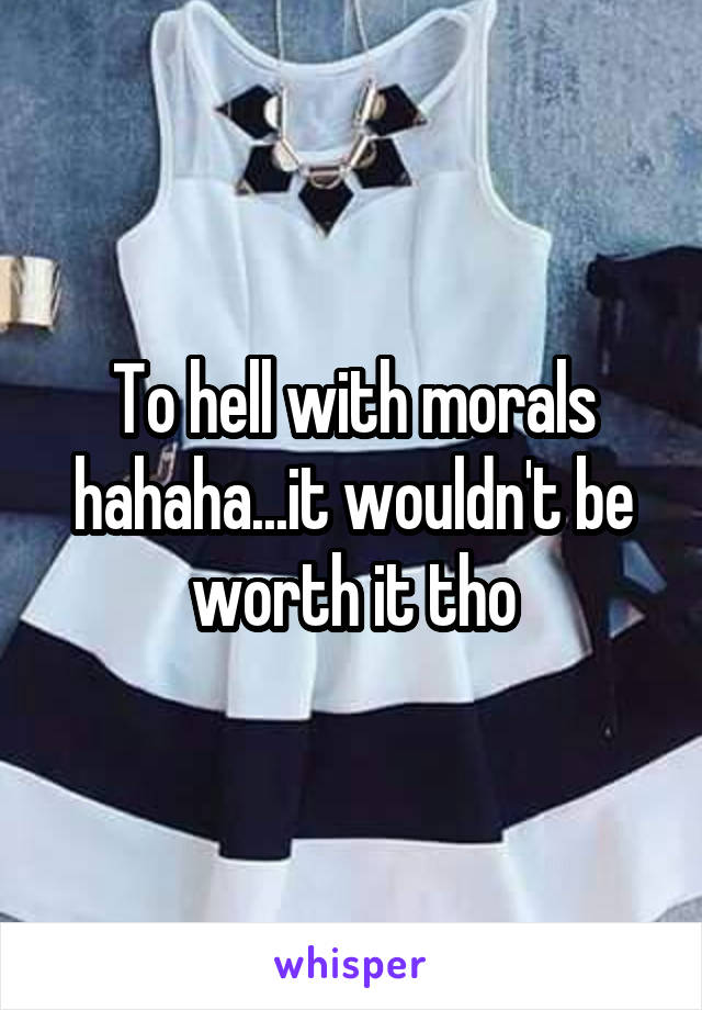 To hell with morals hahaha...it wouldn't be worth it tho