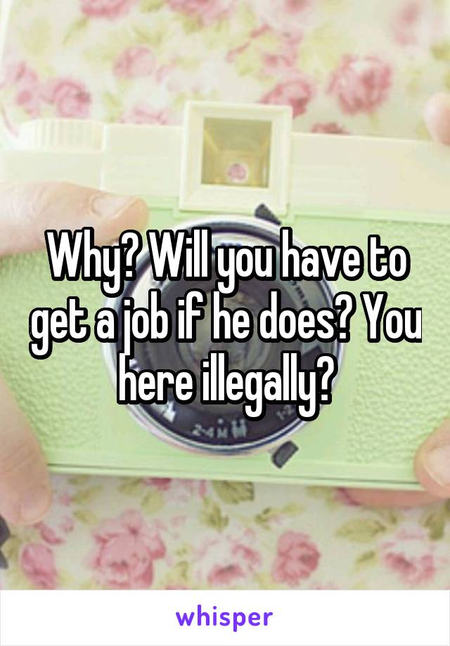 Why? Will you have to get a job if he does? You here illegally?