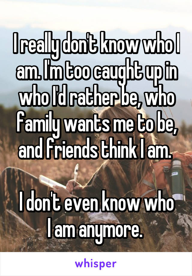 I really don't know who I am. I'm too caught up in who I'd rather be, who family wants me to be, and friends think I am. 

I don't even know who I am anymore. 