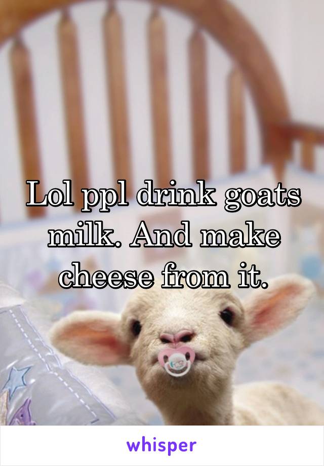 Lol ppl drink goats milk. And make cheese from it.