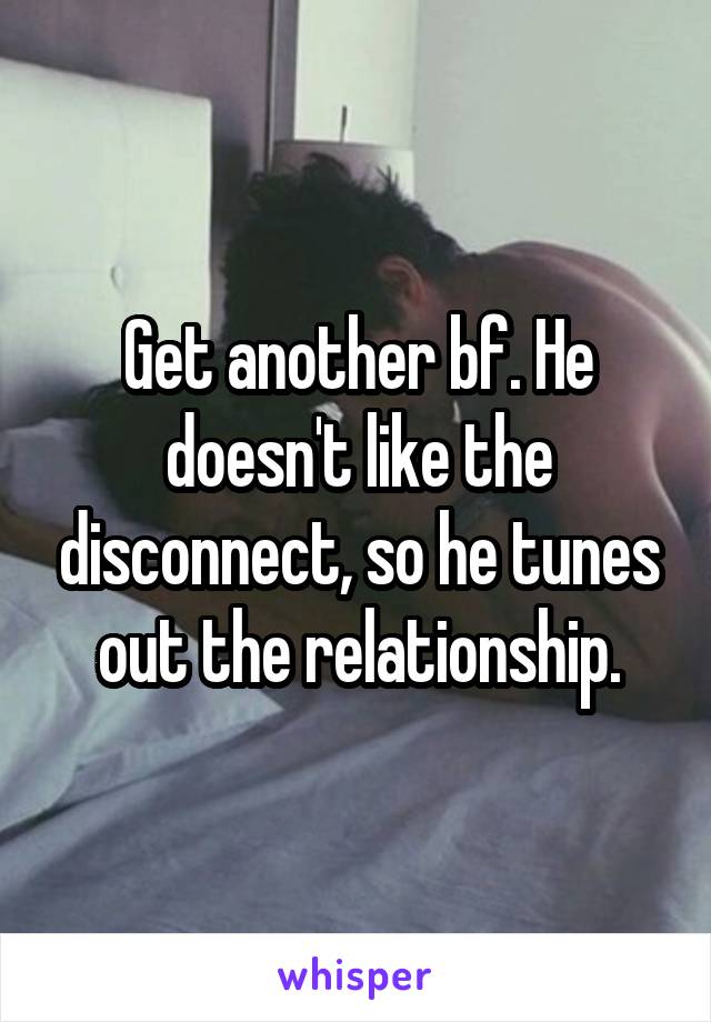 Get another bf. He doesn't like the disconnect, so he tunes out the relationship.