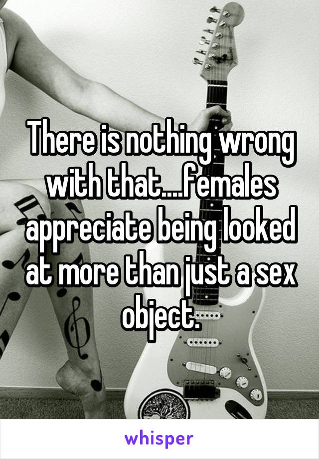 There is nothing wrong with that....females appreciate being looked at more than just a sex object.