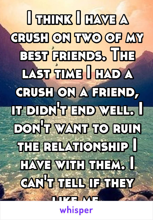 I think I have a crush on two of my best friends. The last time I had a crush on a friend, it didn't end well. I don't want to ruin the relationship I have with them. I can't tell if they like me.