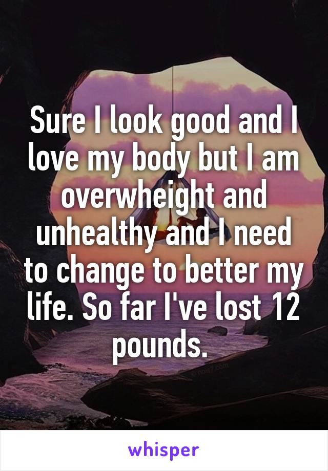 Sure I look good and I love my body but I am overwheight and unhealthy and I need to change to better my life. So far I've lost 12 pounds. 