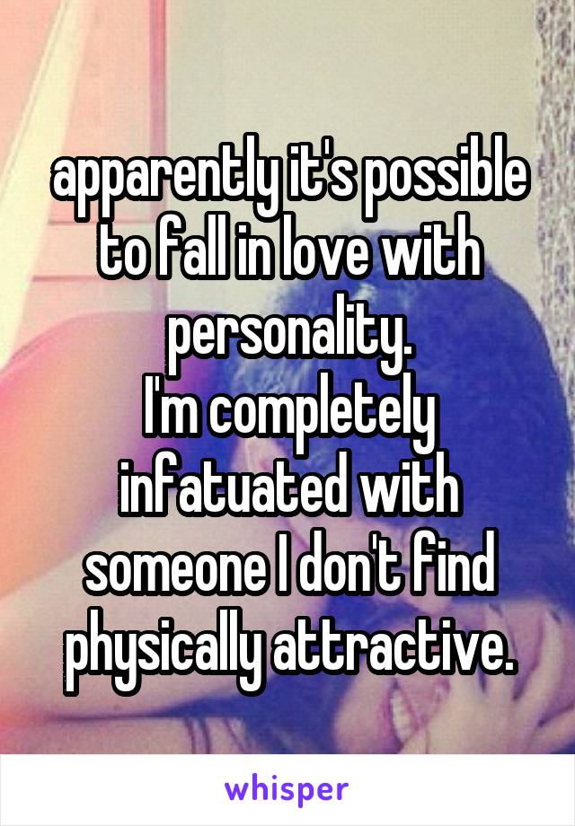 apparently it's possible to fall in love with personality.
I'm completely infatuated with someone I don't find physically attractive.