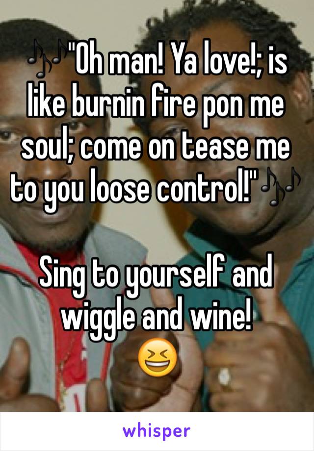 🎶"Oh man! Ya love!; is like burnin fire pon me soul; come on tease me to you loose control!"🎶

Sing to yourself and wiggle and wine! 
😆
