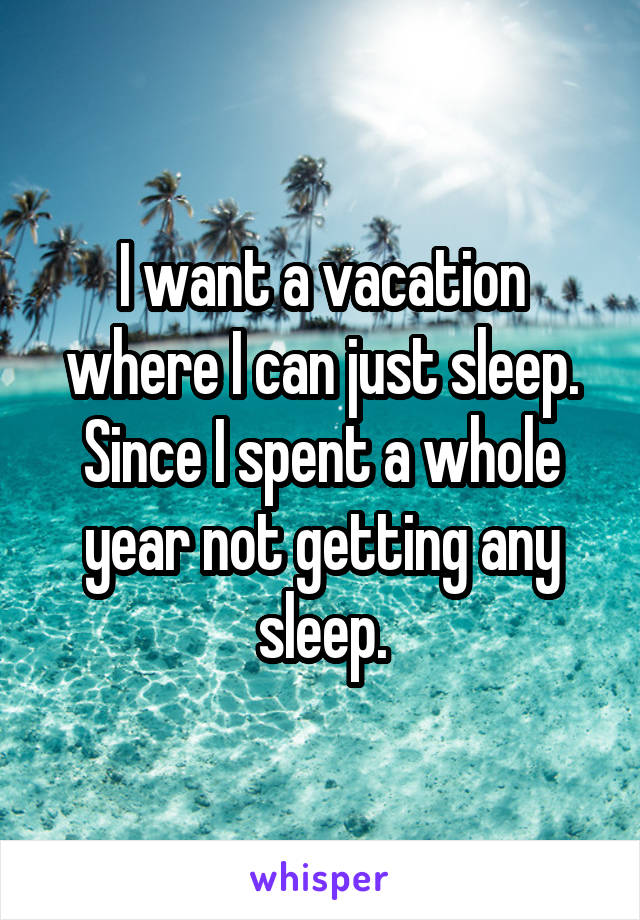 I want a vacation where I can just sleep. Since I spent a whole year not getting any sleep.