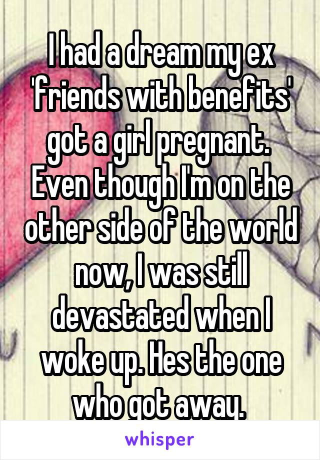 I had a dream my ex 'friends with benefits' got a girl pregnant. 
Even though I'm on the other side of the world now, I was still devastated when I woke up. Hes the one who got away. 