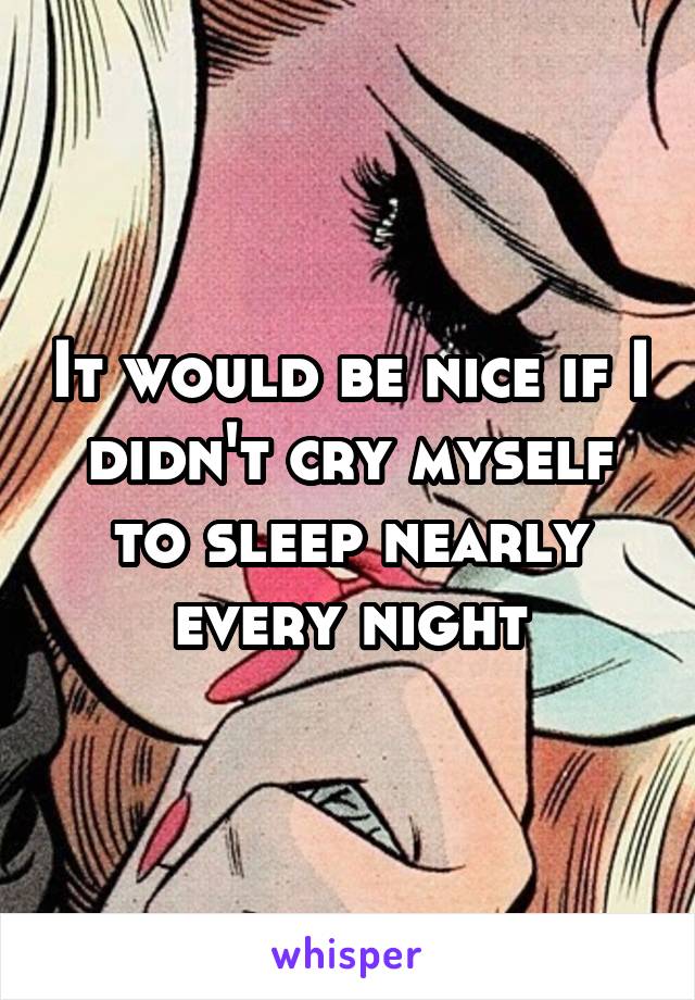 It would be nice if I didn't cry myself to sleep nearly every night