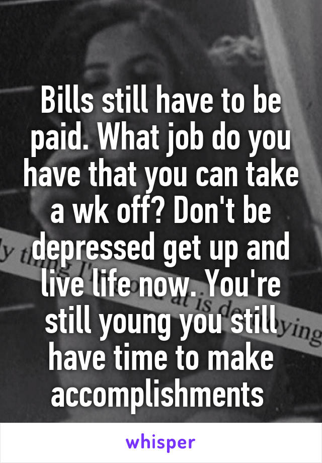 
Bills still have to be paid. What job do you have that you can take a wk off? Don't be depressed get up and live life now. You're still young you still have time to make accomplishments 