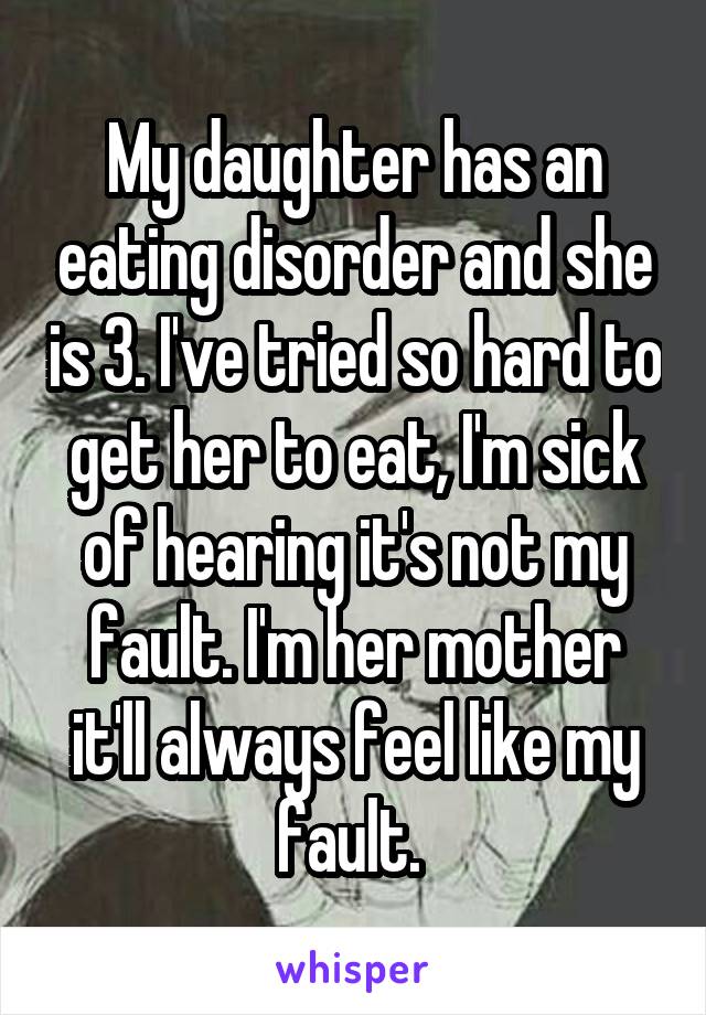 My daughter has an eating disorder and she is 3. I've tried so hard to get her to eat, I'm sick of hearing it's not my fault. I'm her mother it'll always feel like my fault. 