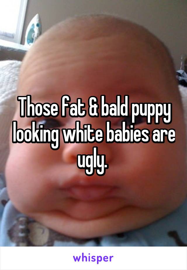 Those fat & bald puppy looking white babies are ugly. 