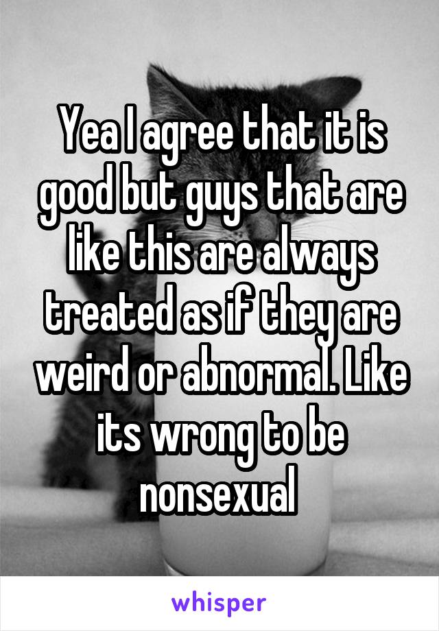 Yea I agree that it is good but guys that are like this are always treated as if they are weird or abnormal. Like its wrong to be nonsexual 