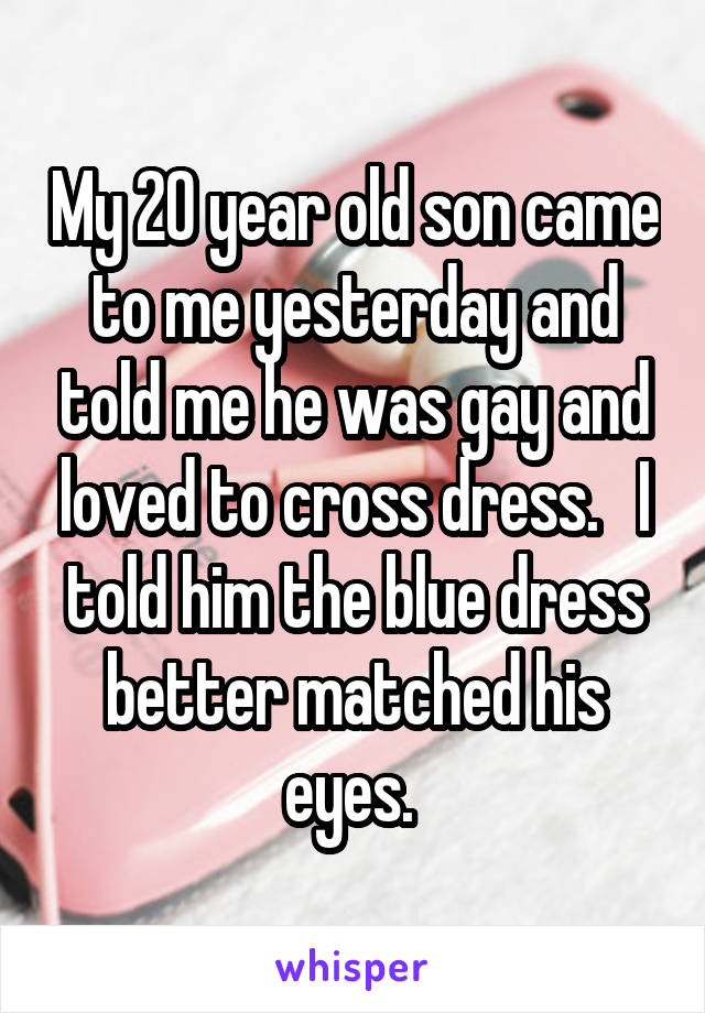 My 20 year old son came to me yesterday and told me he was gay and loved to cross dress.   I told him the blue dress better matched his eyes. 