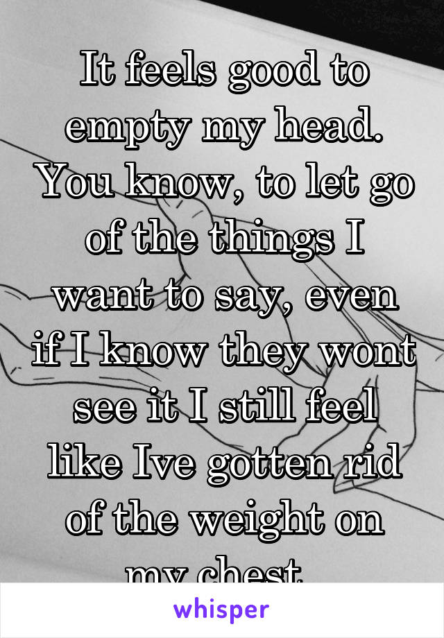 It feels good to empty my head. You know, to let go of the things I want to say, even if I know they wont see it I still feel like Ive gotten rid of the weight on my chest. 