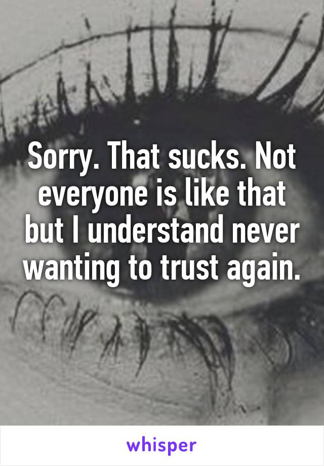Sorry. That sucks. Not everyone is like that but I understand never wanting to trust again. 