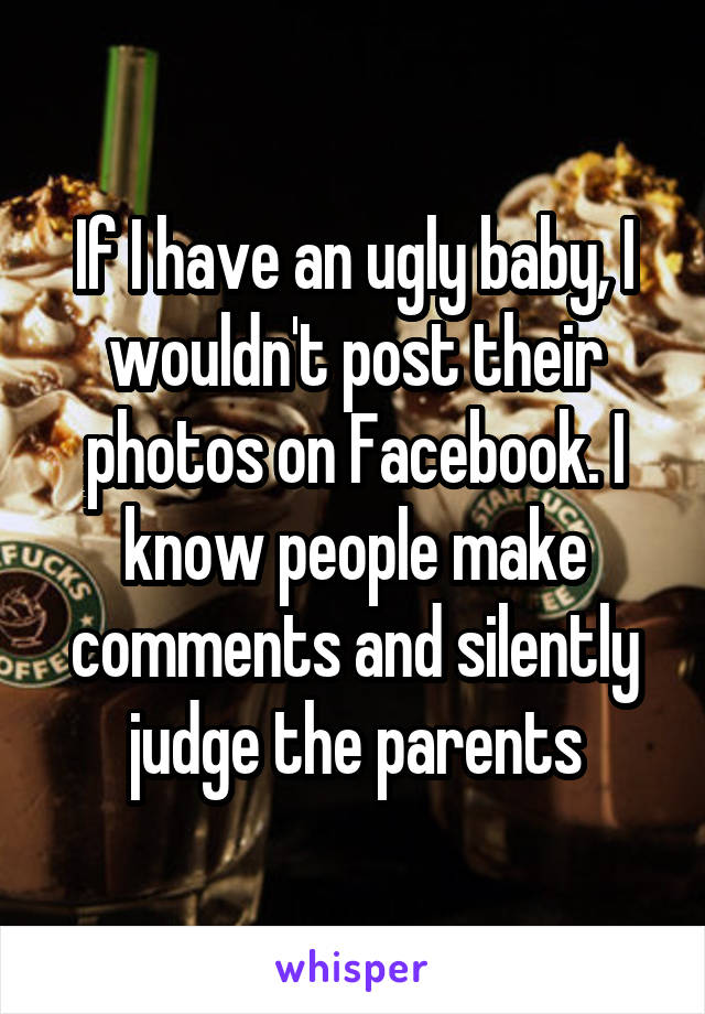 If I have an ugly baby, I wouldn't post their photos on Facebook. I know people make comments and silently judge the parents