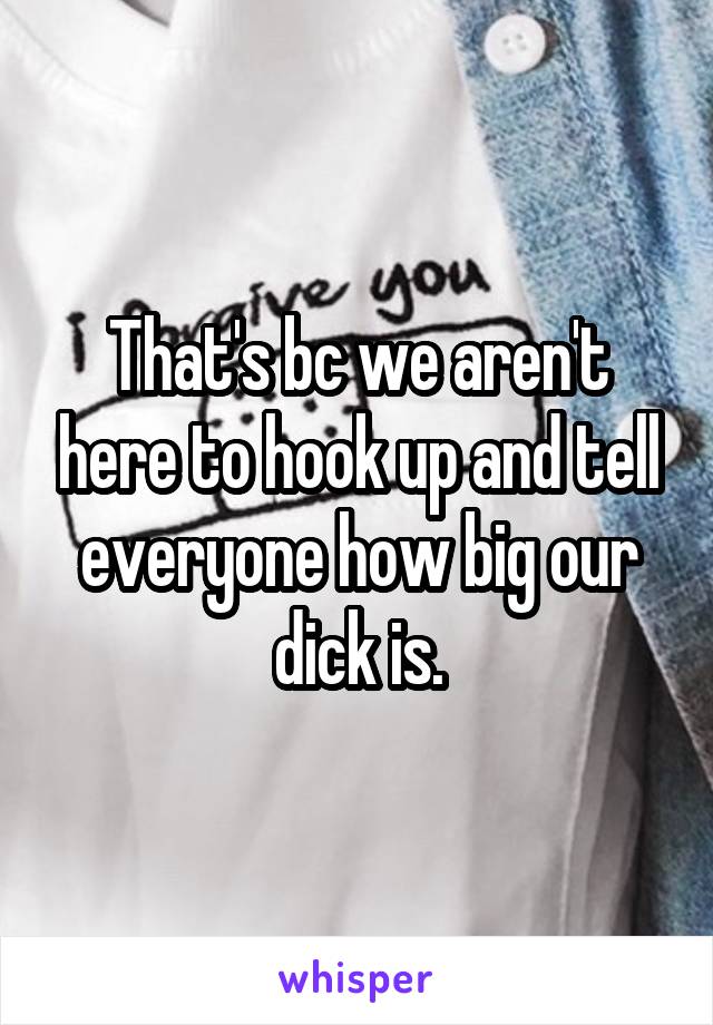 That's bc we aren't here to hook up and tell everyone how big our dick is.